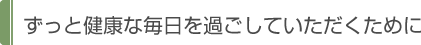 ずっと健康な毎日を過ごしていただくために